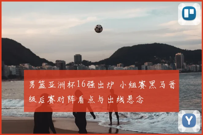 男篮亚洲杯16强出炉 小组赛黑马晋级后赛对阵看点与出线悬念
