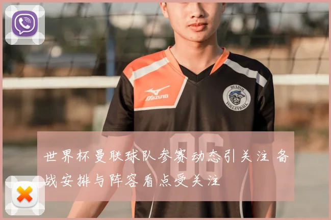 世界杯曼联球队参赛动态引关注 备战安排与阵容看点受关注
