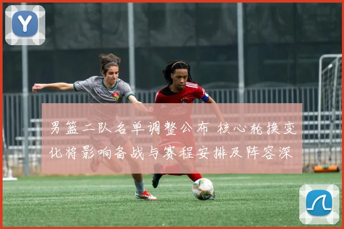 男篮二队名单调整公布 核心轮换变化将影响备战与赛程安排及阵容深度
