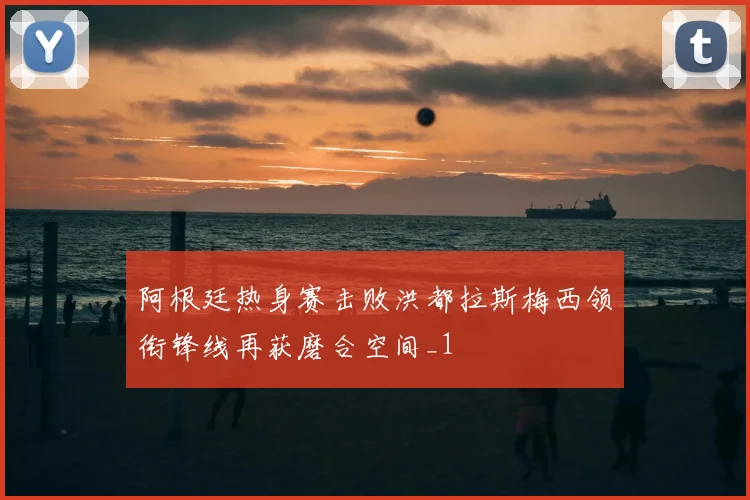 阿根廷热身赛击败洪都拉斯梅西领衔锋线再获磨合空间_1