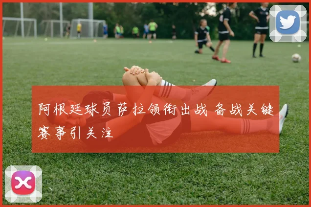 阿根廷球员萨拉领衔出战 备战关键赛事引关注