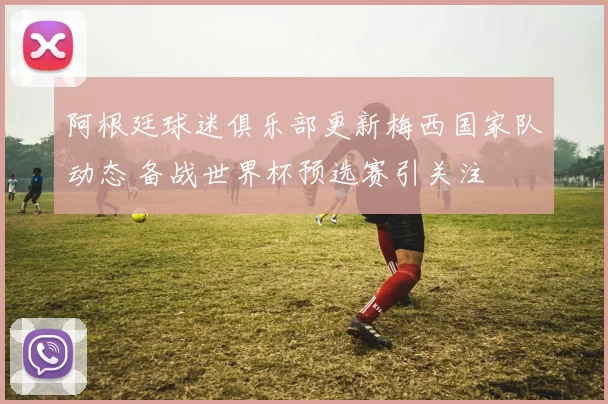 阿根廷球迷俱乐部更新梅西国家队动态 备战世界杯预选赛引关注