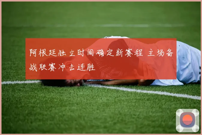 阿根廷独立时间确定新赛程 主场备战联赛冲击连胜