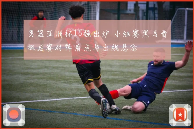 男篮亚洲杯16强出炉 小组赛黑马晋级后赛对阵看点与出线悬念
