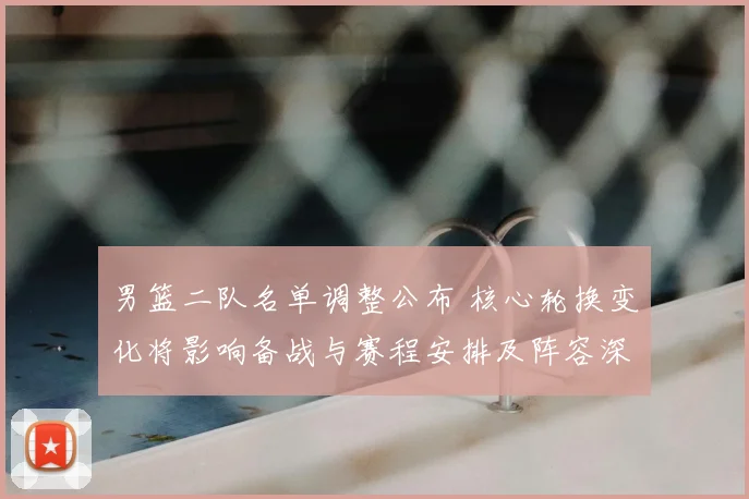 男篮二队名单调整公布 核心轮换变化将影响备战与赛程安排及阵容深度
