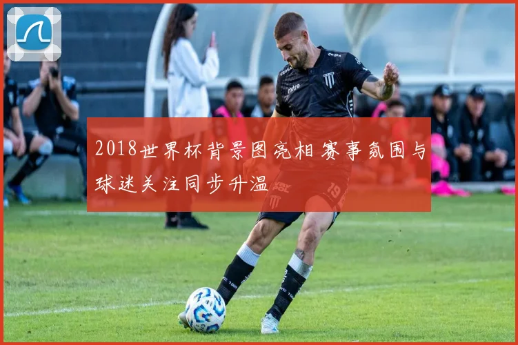 2018世界杯背景图亮相 赛事氛围与球迷关注同步升温
