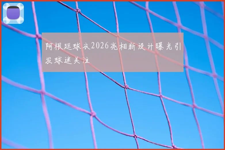 阿根廷球衣2026亮相新设计曝光引发球迷关注