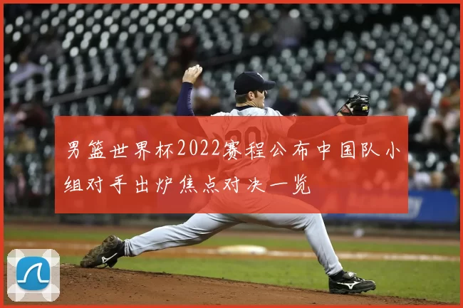 男篮世界杯2022赛程公布中国队小组对手出炉焦点对决一览