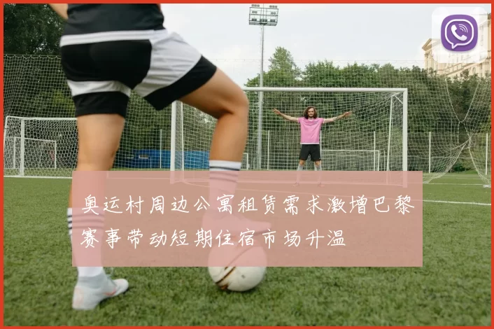 奥运村周边公寓租赁需求激增巴黎赛事带动短期住宿市场升温