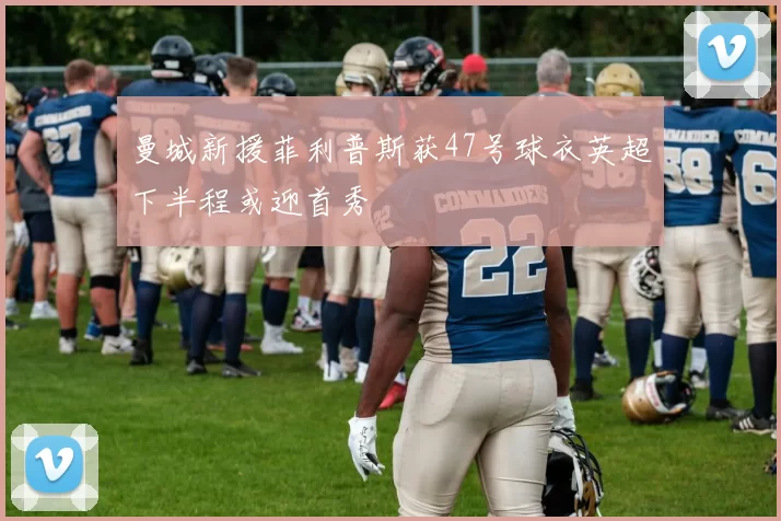 曼城新援菲利普斯获47号球衣英超下半程或迎首秀