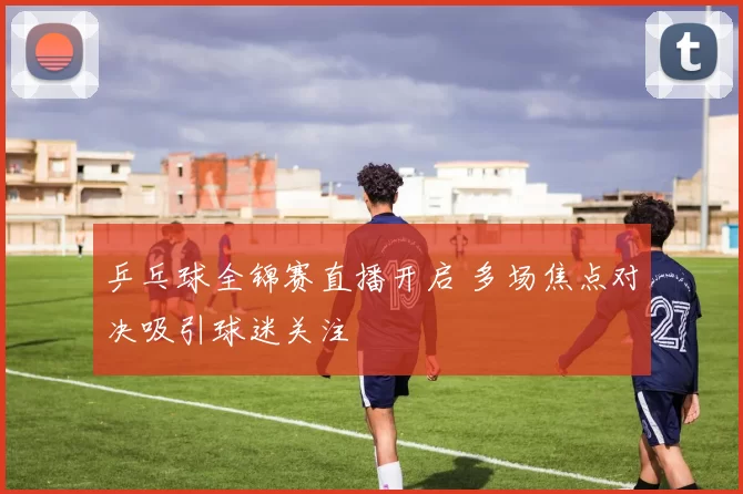 乒乓球全锦赛直播开启 多场焦点对决吸引球迷关注