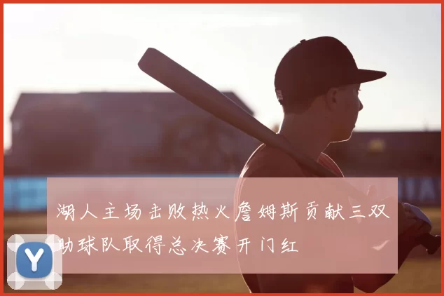 湖人主场击败热火詹姆斯贡献三双助球队取得总决赛开门红