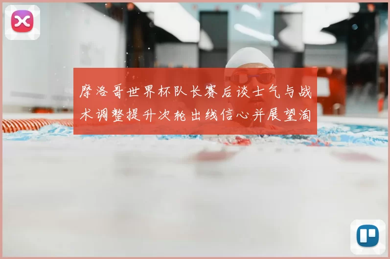 摩洛哥世界杯队长赛后谈士气与战术调整提升次轮出线信心并展望淘汰赛备战