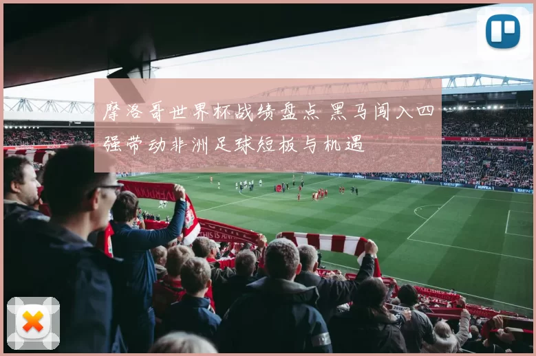 摩洛哥世界杯战绩盘点 黑马闯入四强带动非洲足球短板与机遇