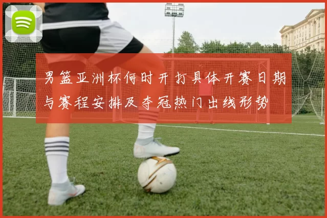 男篮亚洲杯何时开打具体开赛日期与赛程安排及夺冠热门出线形势