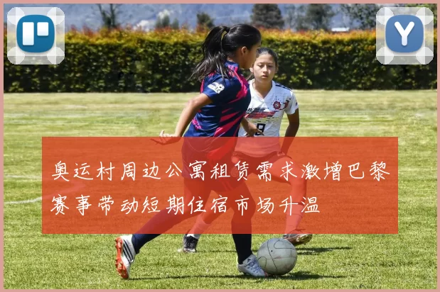 奥运村周边公寓租赁需求激增巴黎赛事带动短期住宿市场升温