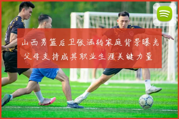 山西男篮后卫张涵钧家庭背景曝光 父母支持成其职业生涯关键力量