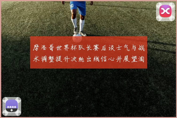 摩洛哥世界杯队长赛后谈士气与战术调整提升次轮出线信心并展望淘汰赛备战