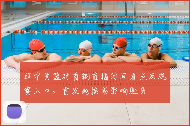 辽宁男篮对首钢直播时间看点及观赛入口,首发轮换或影响胜负