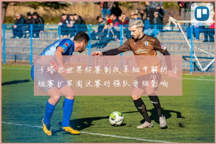 卡塔尔世界杯赛制改革细节解析 小组赛扩军淘汰赛对强队晋级影响