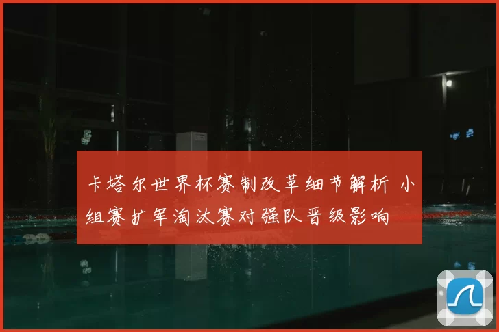 卡塔尔世界杯赛制改革细节解析 小组赛扩军淘汰赛对强队晋级影响