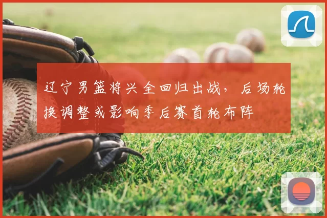 辽宁男篮将兴全回归出战，后场轮换调整或影响季后赛首轮布阵