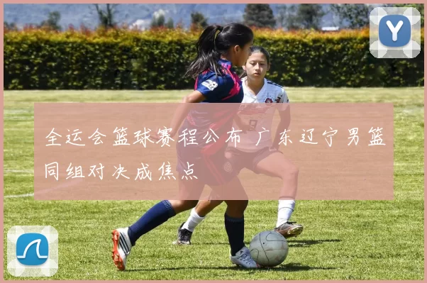 全运会篮球赛程公布 广东辽宁男篮同组对决成焦点