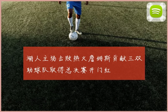 湖人主场击败热火詹姆斯贡献三双助球队取得总决赛开门红