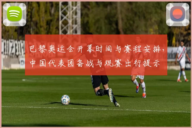 巴黎奥运会开幕时间与赛程安排,中国代表团备战与观赛出行提示