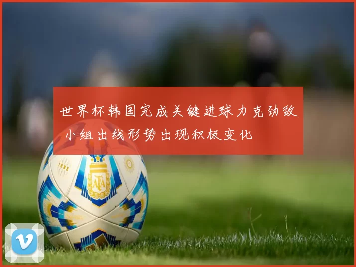 世界杯韩国完成关键进球力克劲敌 小组出线形势出现积极变化