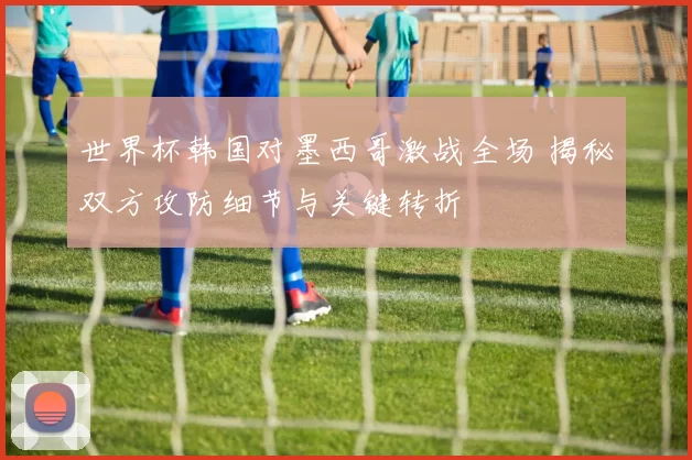 世界杯韩国对墨西哥激战全场 揭秘双方攻防细节与关键转折