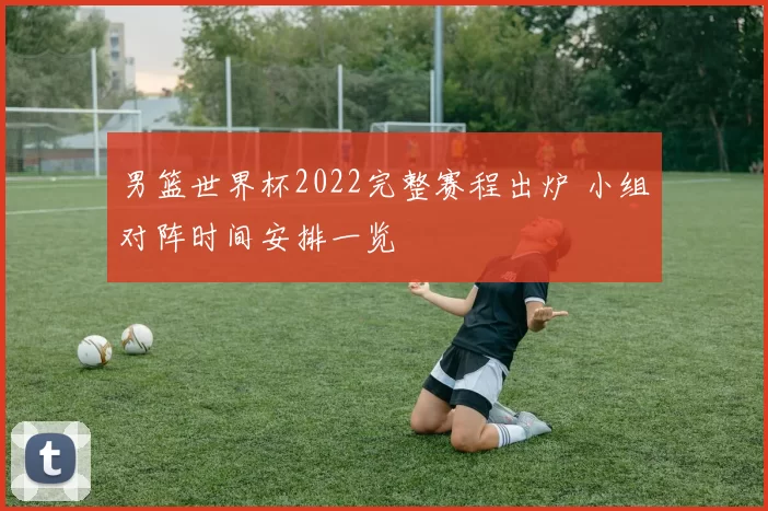 男篮世界杯2022完整赛程出炉 小组对阵时间安排一览