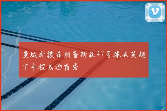 曼城新援菲利普斯获47号球衣英超下半程或迎首秀