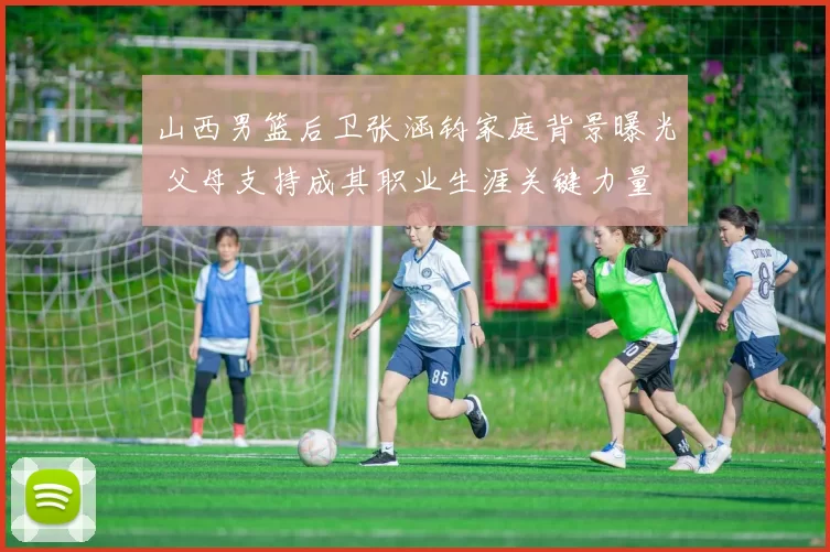 山西男篮后卫张涵钧家庭背景曝光 父母支持成其职业生涯关键力量