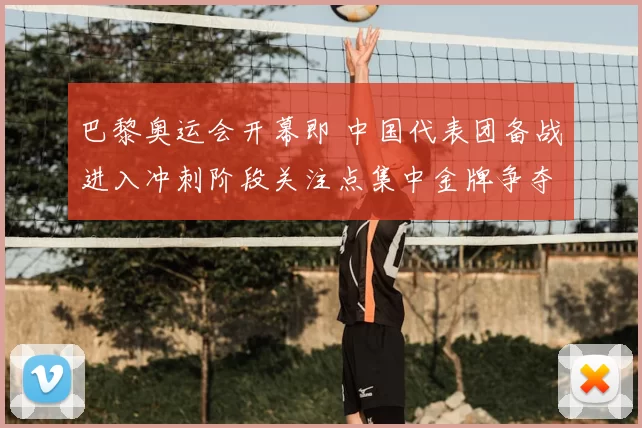 巴黎奥运会开幕即 中国代表团备战进入冲刺阶段关注点集中金牌争夺与首金悬念