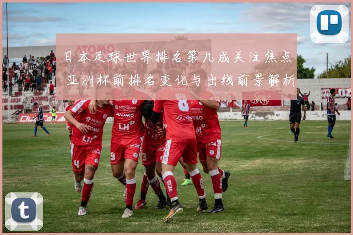 日本足球世界排名第几成关注焦点 亚洲杯前排名变化与出线前景解析